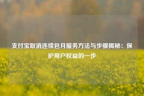 ZFB取消连续包月服务方法与步骤揭秘：保护用户权益的一步